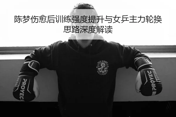 陈梦伤愈后训练强度提升与女乒主力轮换思路深度解读