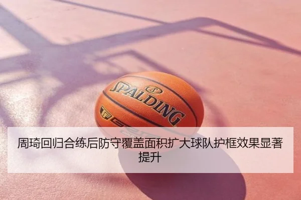 周琦回归合练后防守覆盖面积扩大球队护框效果显著提升