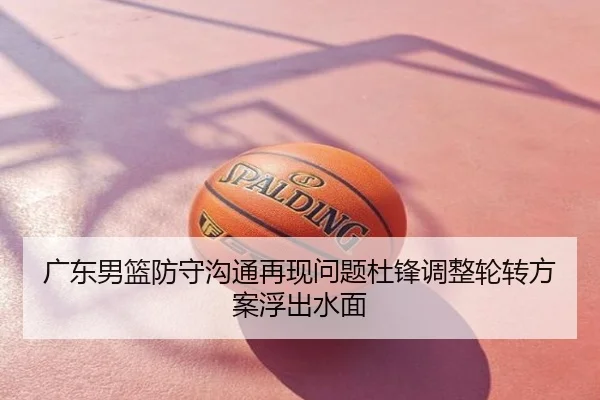 广东男篮防守沟通再现问题杜锋调整轮转方案浮出水面