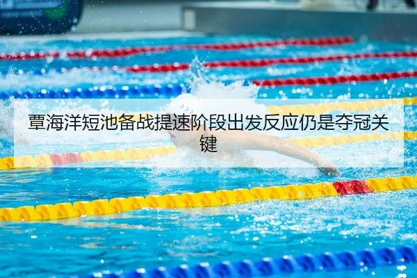 覃海洋短池备战提速阶段出发反应仍是夺冠关键